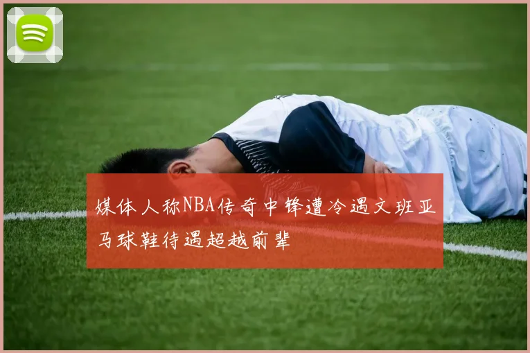 媒体人称NBA传奇中锋遭冷遇文班亚马球鞋待遇超越前辈