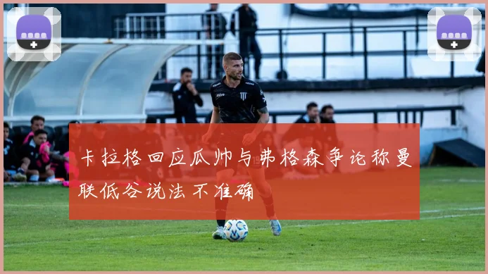 卡拉格回应瓜帅与弗格森争论称曼联低谷说法不准确