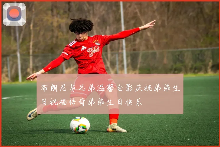 布朗尼与兄弟温馨合影庆祝弟弟生日祝福传奇弟弟生日快乐