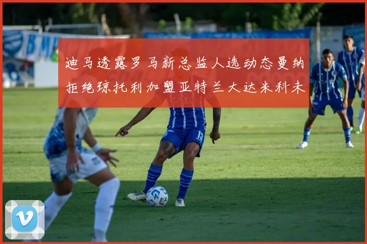 迪马透露罗马新总监人选动态曼纳拒绝琼托利加盟亚特兰大达米科未接洽