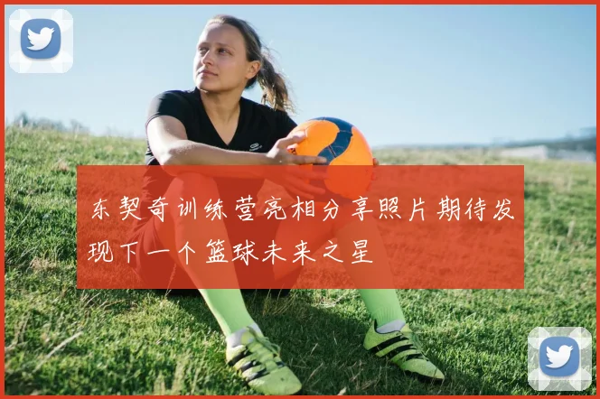 东契奇训练营亮相分享照片期待发现下一个篮球未来之星