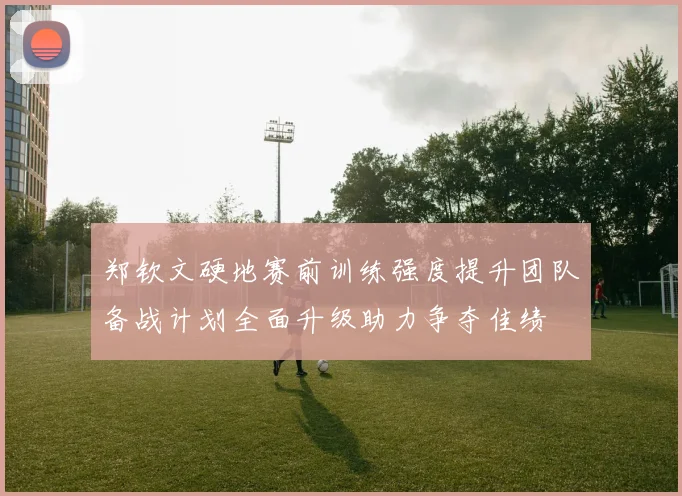 郑钦文硬地赛前训练强度提升团队备战计划全面升级助力争夺佳绩