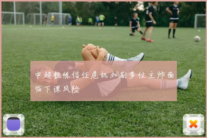 中超教练信任危机加剧多位主帅面临下课风险
