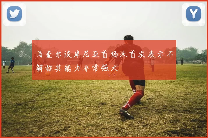 马奎尔谈库尼亚首场未首发表示不解称其能力非常强大