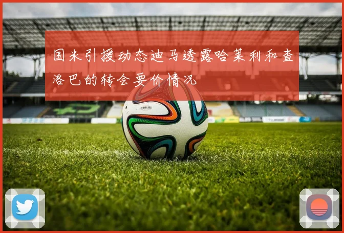 国米引援动态迪马透露哈莱利和查洛巴的转会要价情况