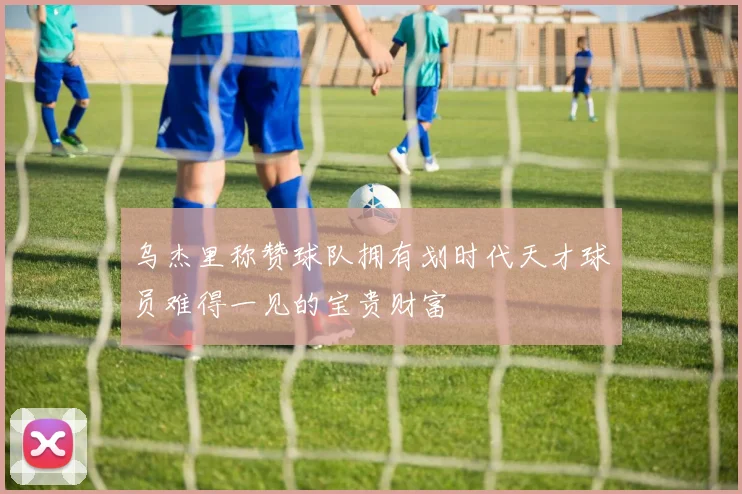 乌杰里称赞球队拥有划时代天才球员难得一见的宝贵财富