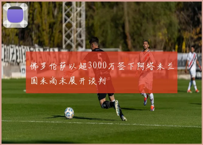 佛罗伦萨以超3000万签下阿塔米兰国米尚未展开谈判