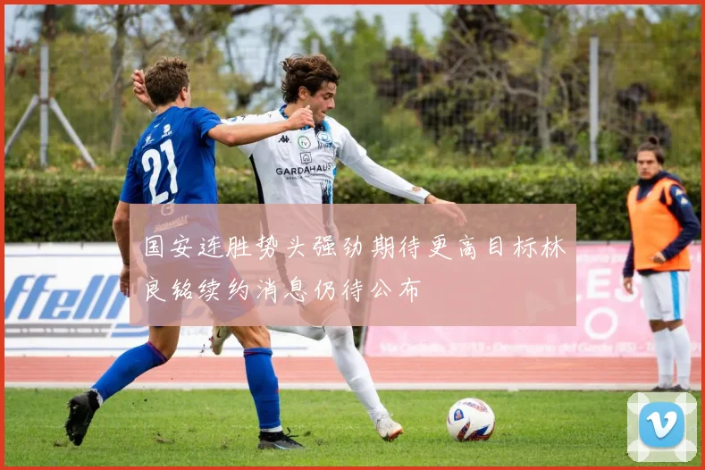国安连胜势头强劲期待更高目标林良铭续约消息仍待公布
