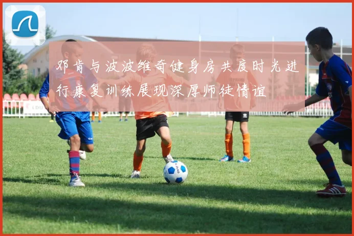 邓肯与波波维奇健身房共度时光进行康复训练展现深厚师徒情谊