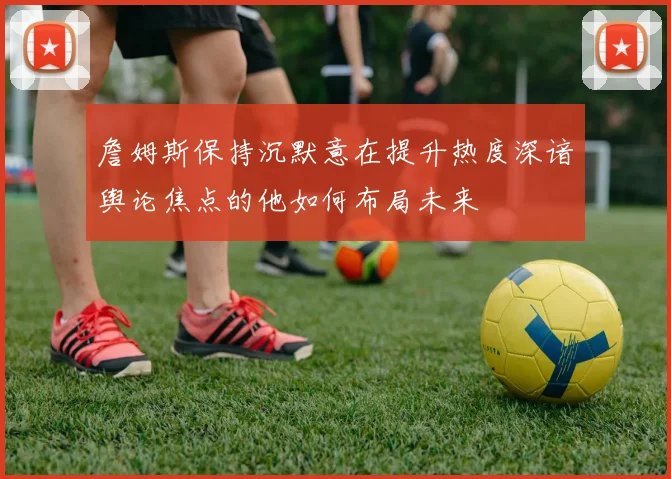 詹姆斯保持沉默意在提升热度深谙舆论焦点的他如何布局未来