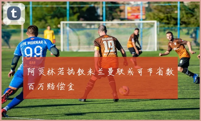阿莫林若执教米兰曼联或可节省数百万赔偿金