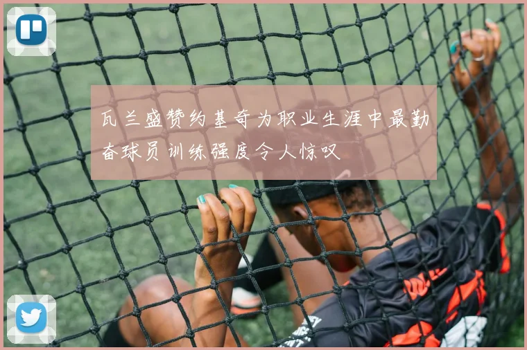 瓦兰盛赞约基奇为职业生涯中最勤奋球员训练强度令人惊叹