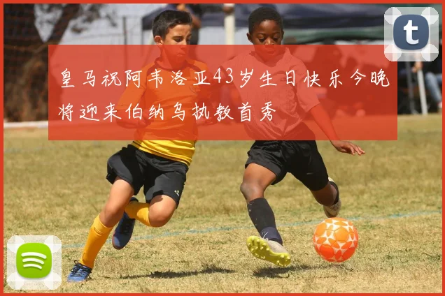 皇马祝阿韦洛亚43岁生日快乐今晚将迎来伯纳乌执教首秀