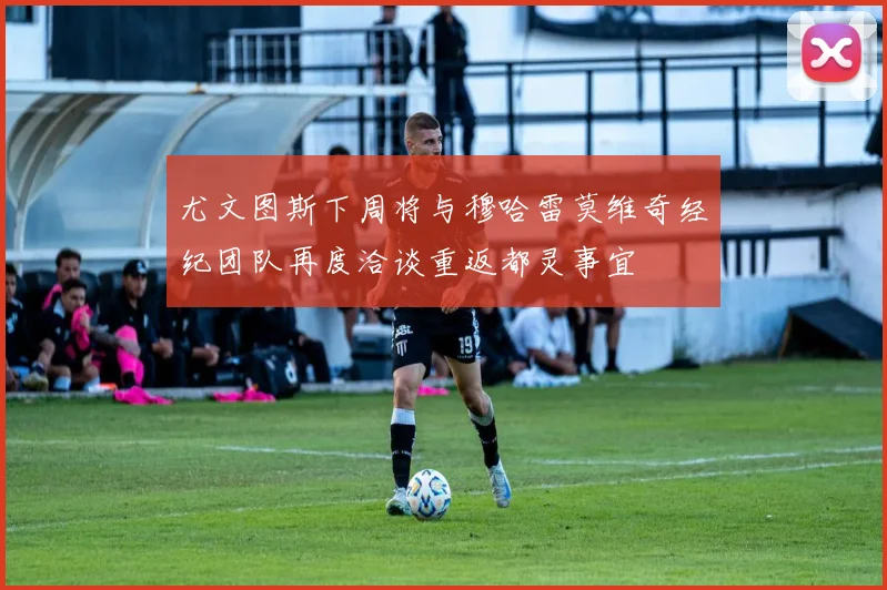 尤文图斯下周将与穆哈雷莫维奇经纪团队再度洽谈重返都灵事宜
