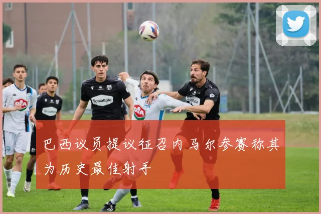 巴西议员提议征召内马尔参赛称其为历史最佳射手